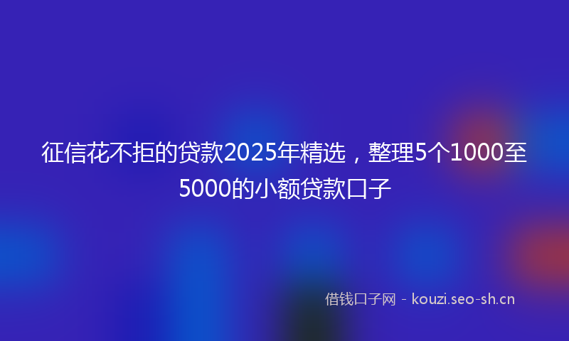 征信花不拒的贷款2025年精选，整理5个1000至5000的小额贷款口子