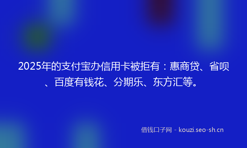 2025年的支付宝办信用卡被拒有：惠商贷、省呗、百度有钱花、分期乐、东方汇等。