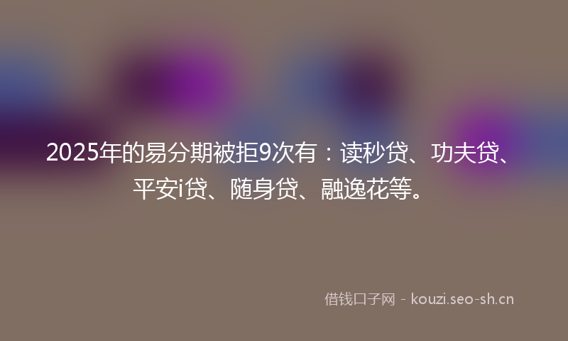 2025年的易分期被拒9次有：读秒贷、功夫贷、平安i贷、随身贷、融逸花等。