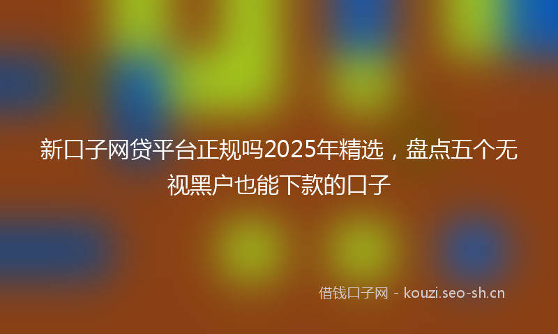 新口子网贷平台正规吗2025年精选，盘点五个无视黑户也能下款的口子