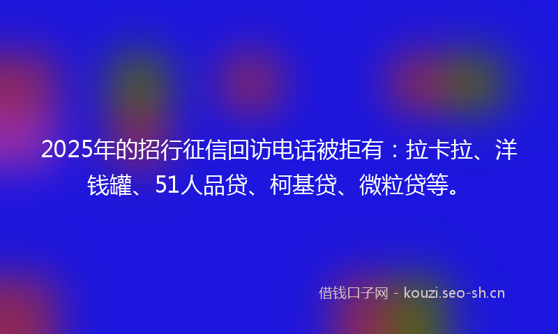 2025年的招行征信回访电话被拒有：拉卡拉、洋钱罐、51人品贷、柯基贷、微粒贷等。