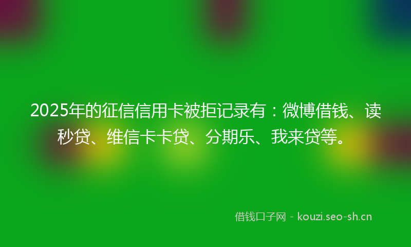 2025年的征信信用卡被拒记录有：微博借钱、读秒贷、维信卡卡贷、分期乐、我来贷等。