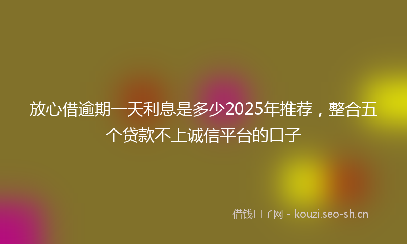 放心借逾期一天利息是多少2025年推荐，整合五个贷款不上诚信平台的口子