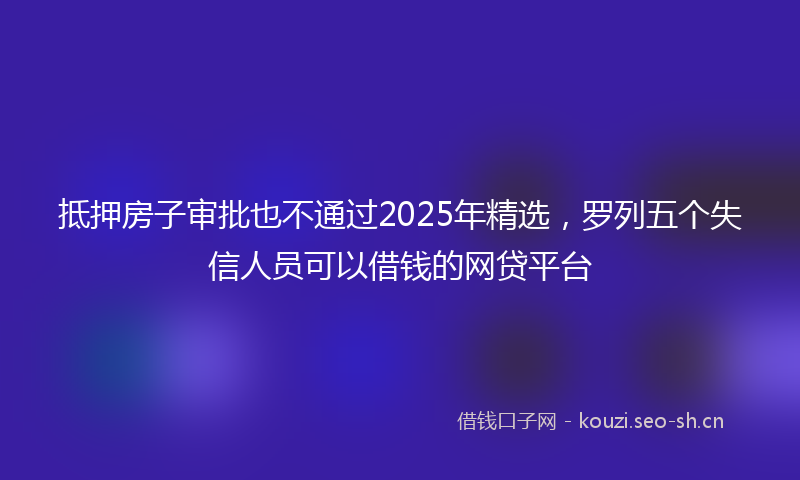 抵押房子审批也不通过2025年精选,罗列五个失信人员可以借钱的网贷平台