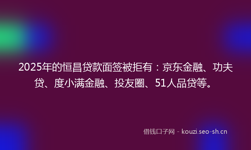 2025年的恒昌贷款面签被拒有：京东金融、功夫贷、度小满金融、投友圈、51人品贷等。