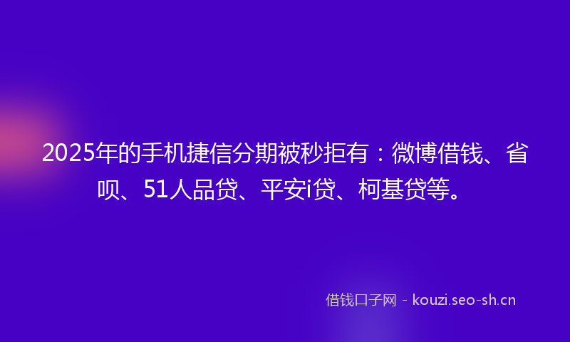 2025年的手机捷信分期被秒拒有：微博借钱、省呗、51人品贷、平安i贷、柯基贷等。