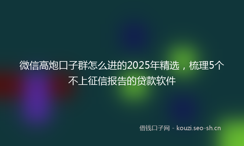 微信高炮口子群怎么进的2025年精选，梳理5个不上征信报告的贷款软件