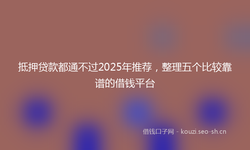 抵押贷款都通不过2025年推荐,整理五个比较靠谱的借钱平台