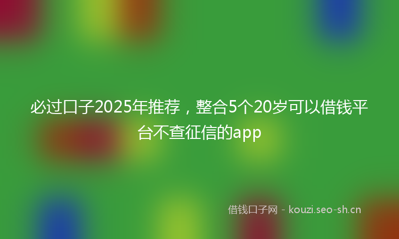 必过口子2025年推荐，整合5个20岁可以借钱平台不查征信的app