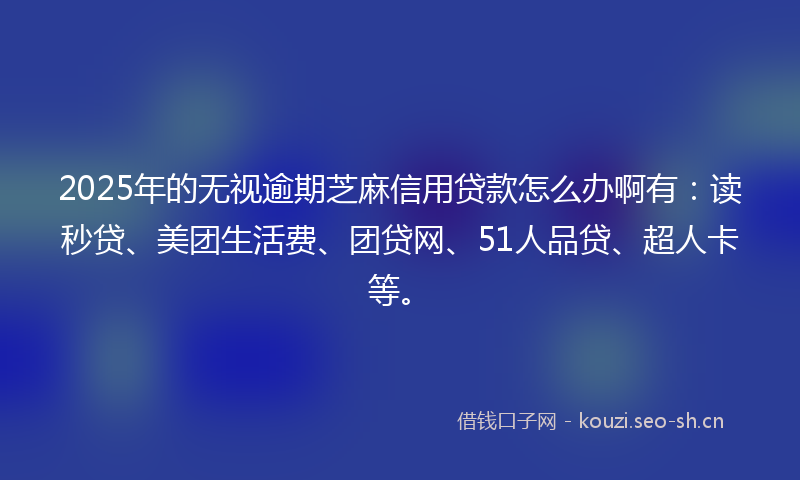 2025年的无视逾期芝麻信用贷款怎么办啊有：读秒贷、美团生活费、团贷网、51人品贷、超人卡等。