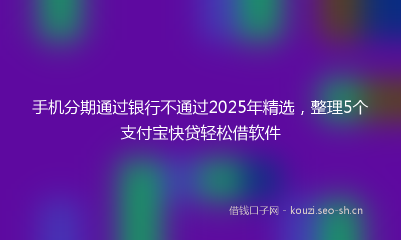 手机分期通过银行不通过2025年精选，整理5个支付宝快贷轻松借软件