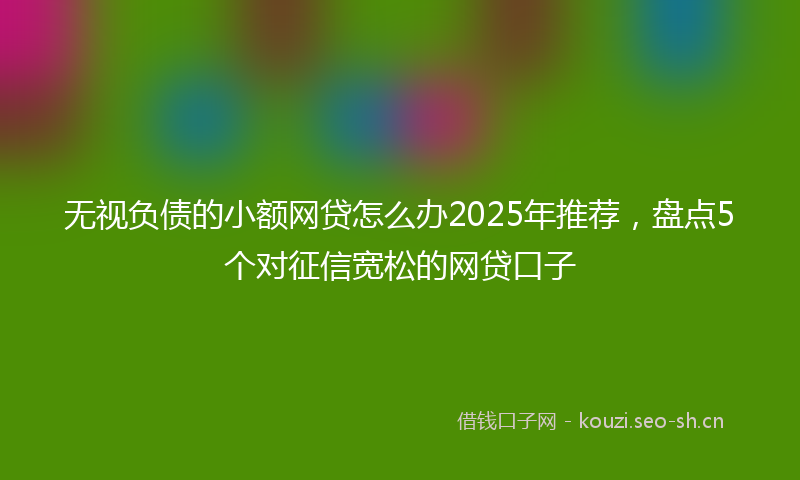 无视负债的小额网贷怎么办2025年推荐，盘点5个对征信宽松的网贷口子