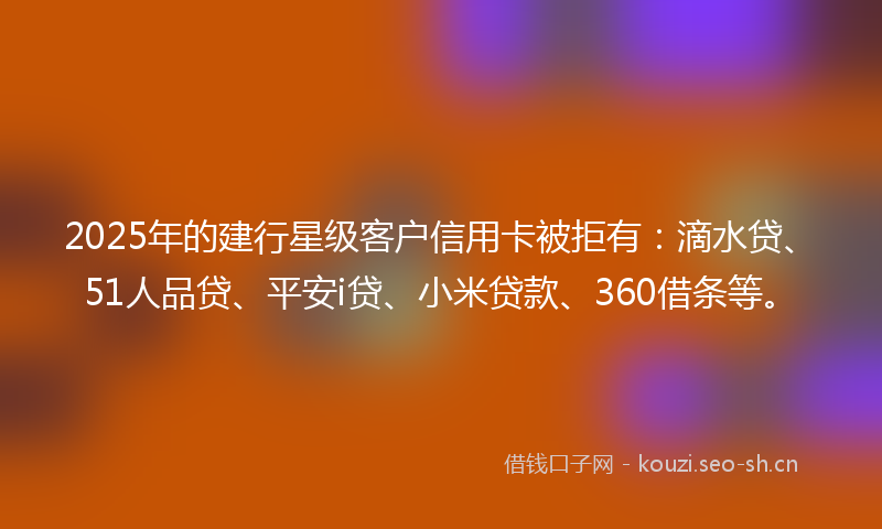 2025年的建行星级客户信用卡被拒有：滴水贷、51人品贷、平安i贷、小米贷款、360借条等。