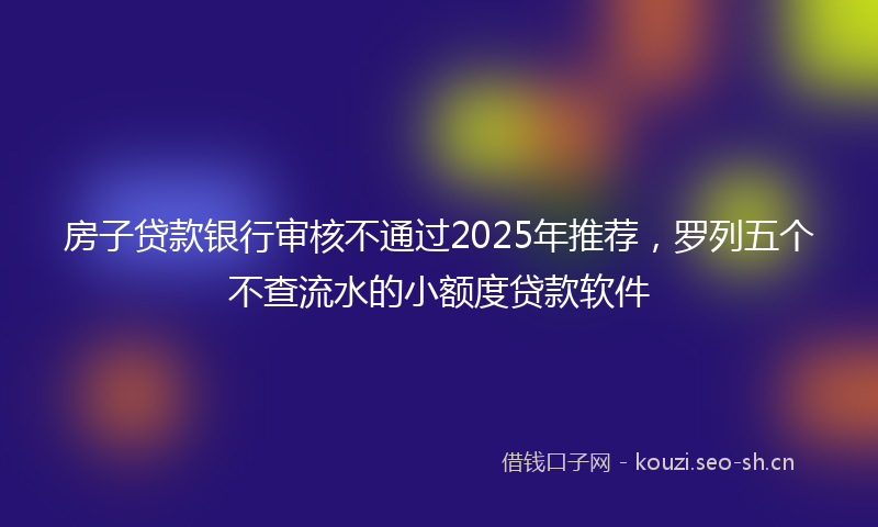 房子贷款银行审核不通过2025年推荐，罗列五个不查流水的小额度贷款软件