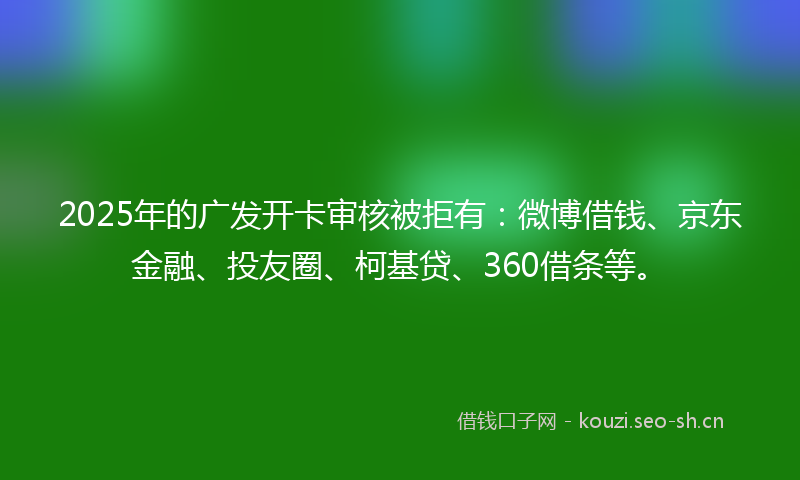 2025年的广发开卡审核被拒有：微博借钱、京东金融、投友圈、柯基贷、360借条等。