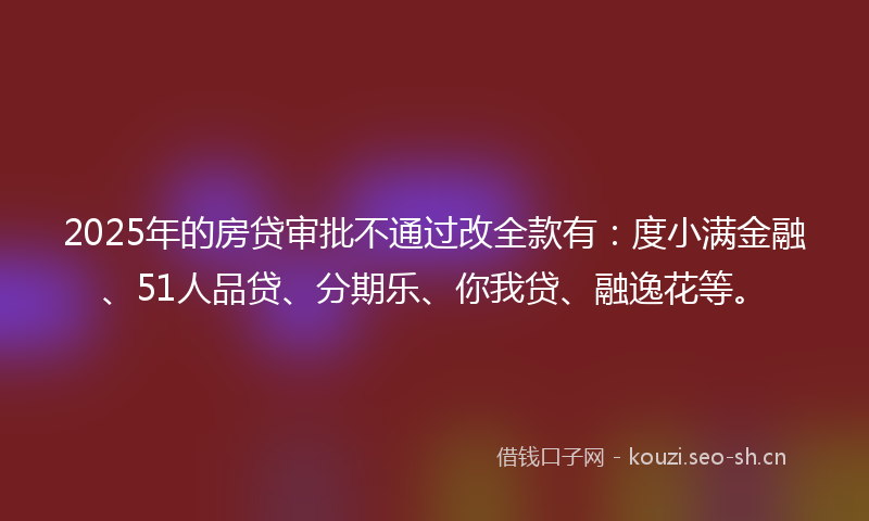 2025年的房贷审批不通过改全款有：度小满金融、51人品贷、分期乐、你我贷、融逸花等。