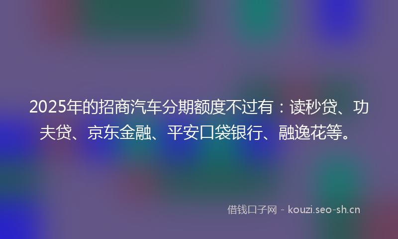 2025年的招商汽车分期额度不过有：读秒贷、功夫贷、京东金融、平安口袋银行、融逸花等。