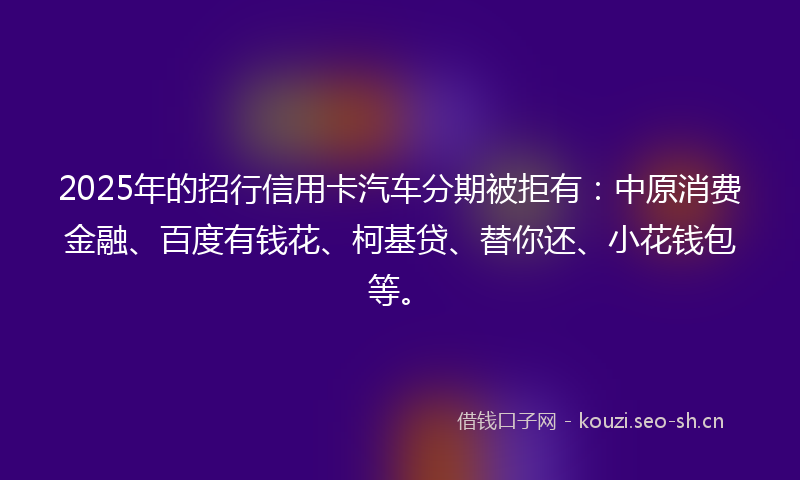 2025年的招行信用卡汽车分期被拒有：中原消费金融、百度有钱花、柯基贷、替你还、小花钱包等。