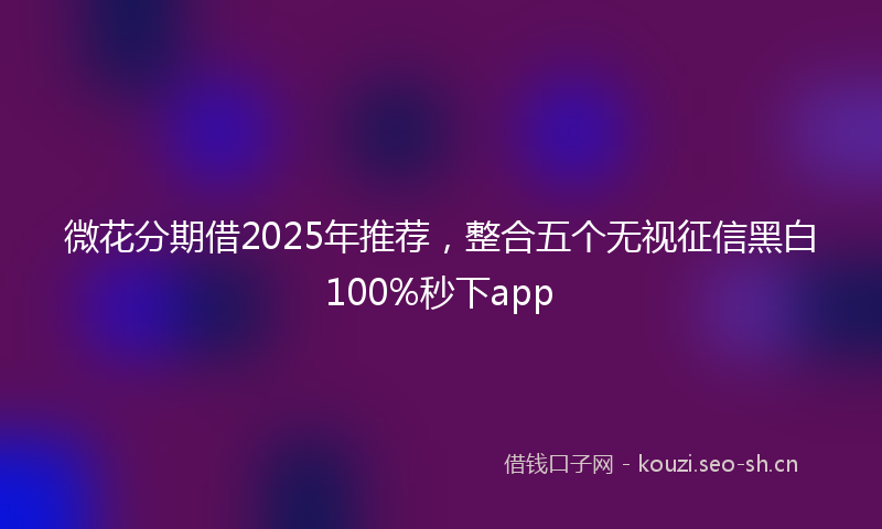 微花分期借2025年推荐,整合五个无视征信黑白100%秒下app