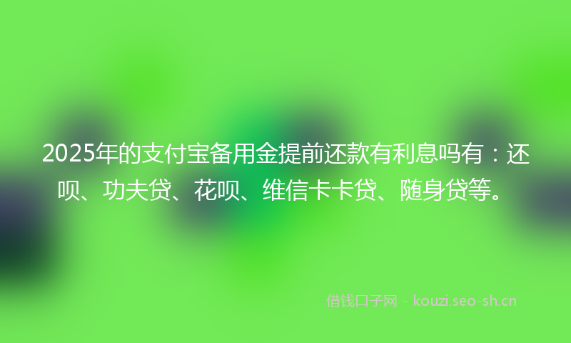 2025年的支付宝备用金提前还款有利息吗有：还呗、功夫贷、花呗、维信卡卡贷、随身贷等。