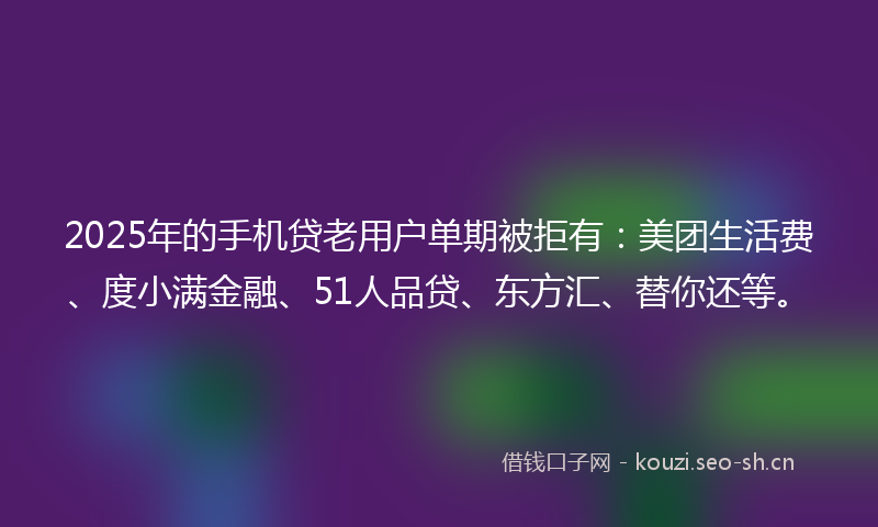 2025年的手机贷老用户单期被拒有:美团生活费、度小满金融、51人品贷、东方汇、替你还等。