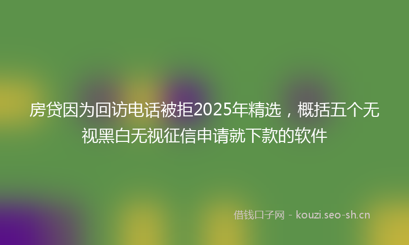 房贷因为回访电话被拒2025年精选，概括五个无视黑白无视征信申请就下款的软件