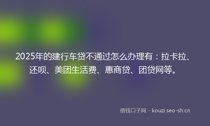 2025年的建行车贷不通过怎么办理有：拉卡拉、还呗、美团生活费、惠商贷、团贷网等。