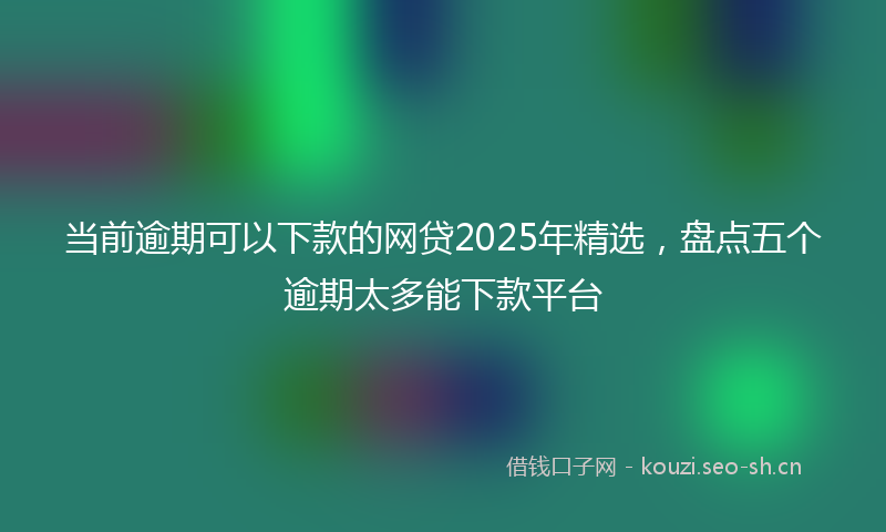 当前逾期可以下款的网贷2025年精选，盘点五个逾期太多能下款平台