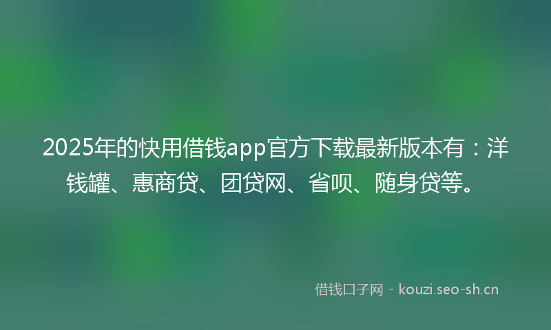 2025年的快用借钱app官方下载最新版本有：洋钱罐、惠商贷、团贷网、省呗、随身贷等。