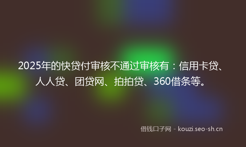 2025年的快贷付审核不通过审核有：信用卡贷、人人贷、团贷网、拍拍贷、360借条等。