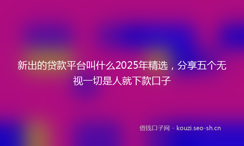 新出的贷款平台叫什么2025年精选，分享五个无视一切是人就下款口子