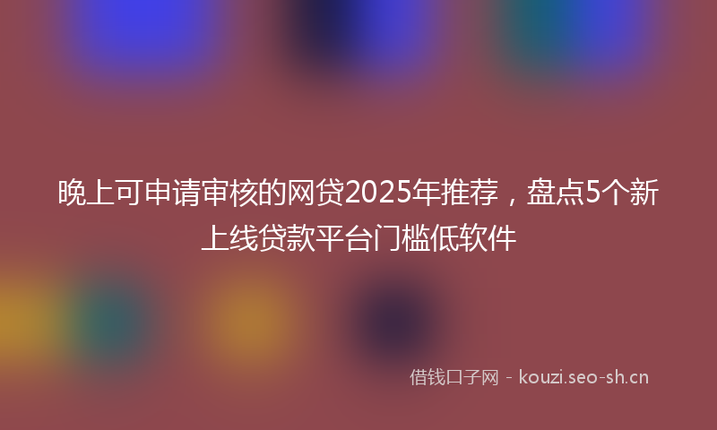 晚上可申请审核的网贷2025年推荐，盘点5个新上线贷款平台门槛低软件