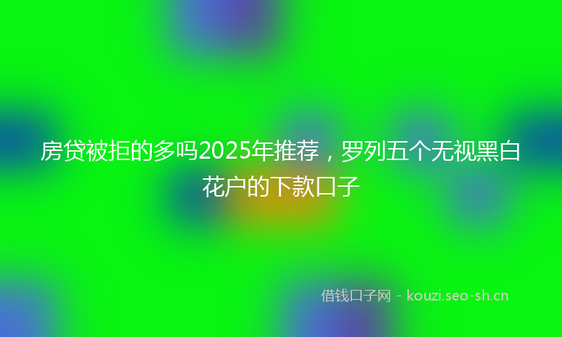 房贷被拒的多吗2025年推荐，罗列五个无视黑白花户的下款口子