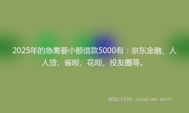 2025年的急需要小额借款5000有：京东金融、人人贷、省呗、花呗、投友圈等。