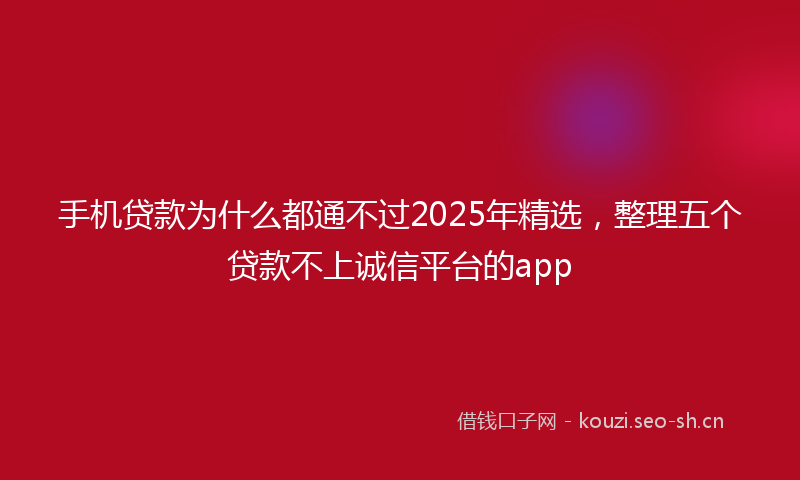 手机贷款为什么都通不过2025年精选,整理五个贷款不上诚信平台的app