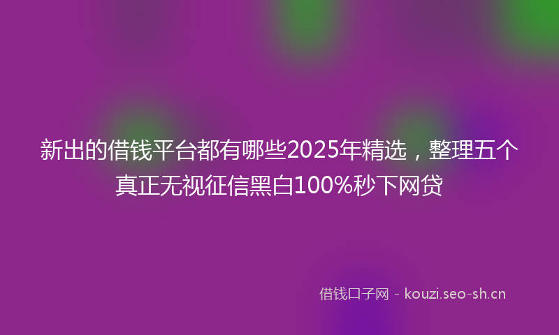 新出的借钱平台都有哪些2025年精选，整理五个真正无视征信黑白100%秒下网贷