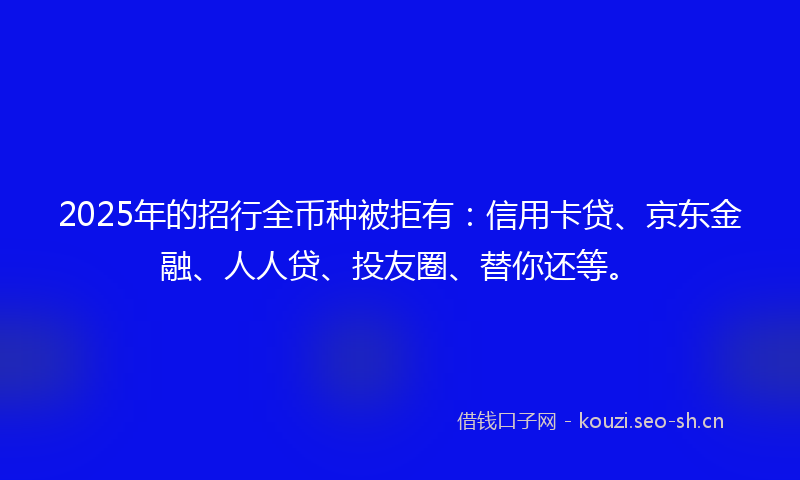 2025年的招行全币种被拒有：信用卡贷、京东金融、人人贷、投友圈、替你还等。