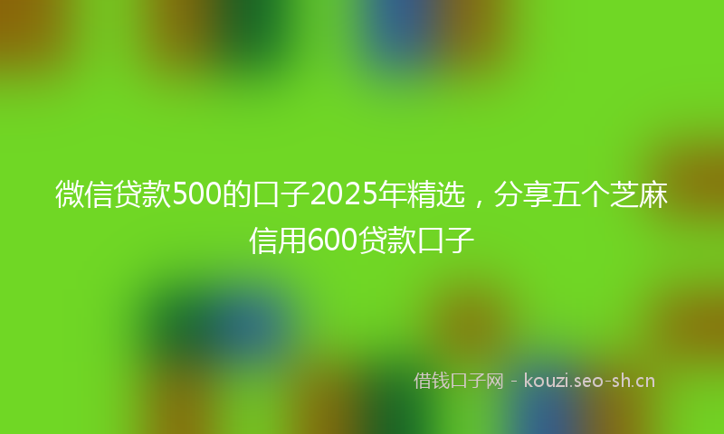 微信贷款500的口子2025年精选，分享五个芝麻信用600贷款口子