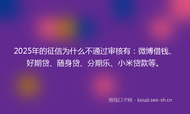 2025年的征信为什么不通过审核有：微博借钱、好期贷、随身贷、分期乐、小米贷款等。