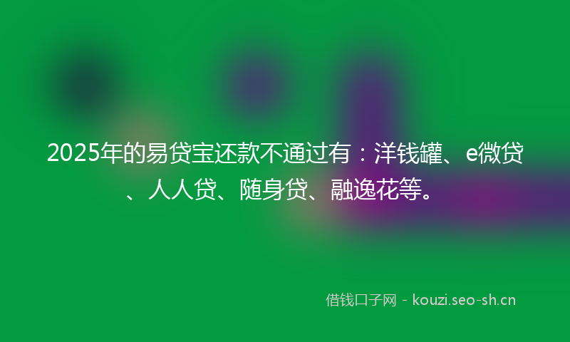 2025年的易贷宝还款不通过有：洋钱罐、e微贷、人人贷、随身贷、融逸花等。