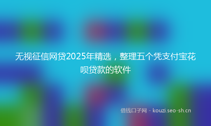 无视征信网贷2025年精选，整理五个凭支付宝花呗贷款的软件