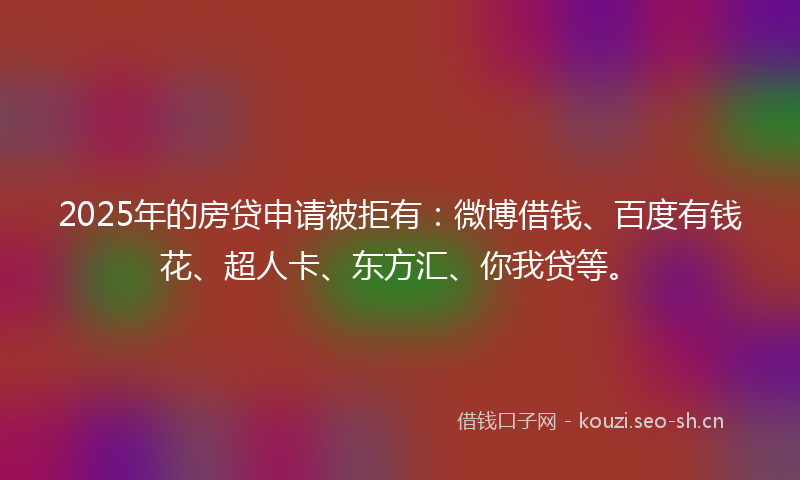 2025年的房贷申请被拒有：微博借钱、百度有钱花、超人卡、东方汇、你我贷等。