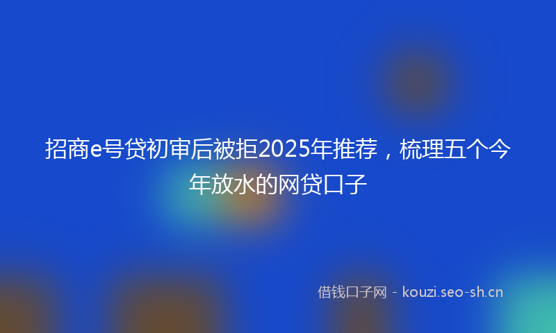 招商e号贷初审后被拒2025年推荐，梳理五个今年放水的网贷口子