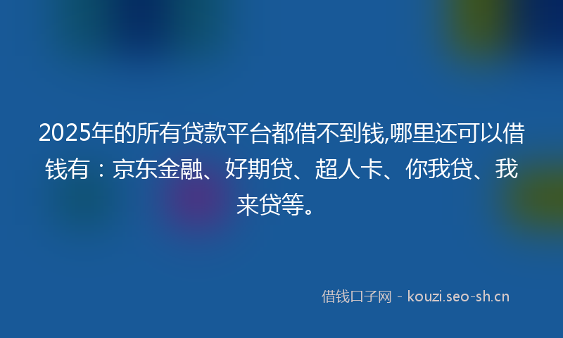 2025年的所有贷款平台都借不到钱,哪里还可以借钱有：京东金融、好期贷、超人卡、你我贷、我来贷等。
