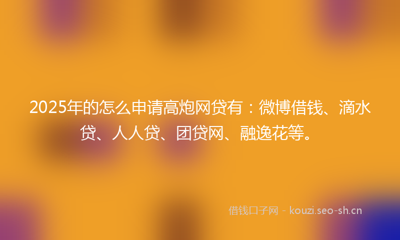 2025年的怎么申请高炮网贷有：微博借钱、滴水贷、人人贷、团贷网、融逸花等。