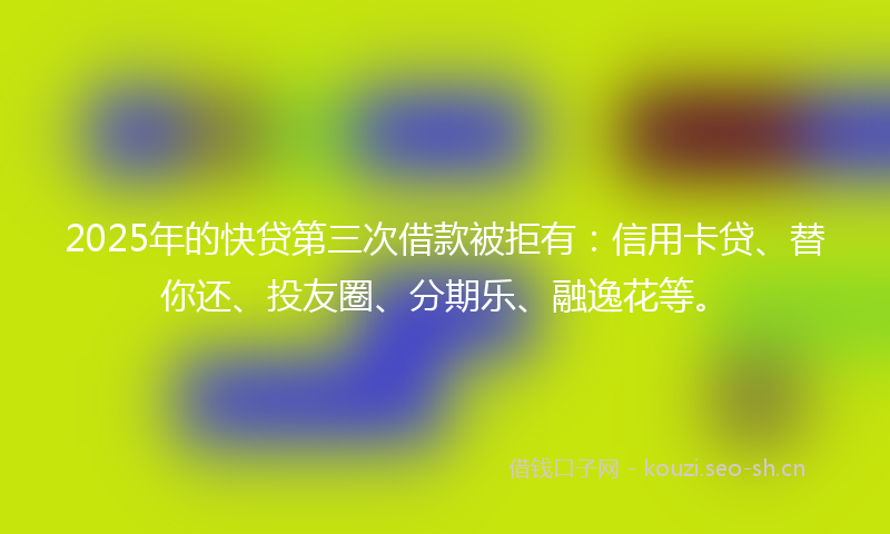 2025年的快贷第三次借款被拒有：信用卡贷、替你还、投友圈、分期乐、融逸花等。