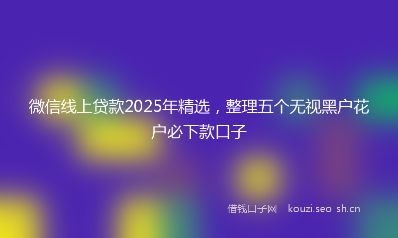 微信线上贷款2025年精选，整理五个无视黑户花户必下款口子
