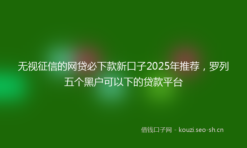无视征信的网贷必下款新口子2025年推荐，罗列五个黑户可以下的贷款平台