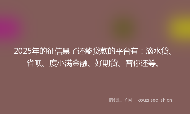 2025年的征信黑了还能贷款的平台有：滴水贷、省呗、度小满金融、好期贷、替你还等。