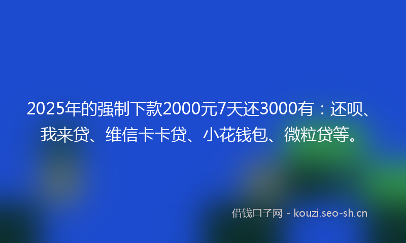 2025年的强制下款2000元7天还3000有：还呗、我来贷、维信卡卡贷、小花钱包、微粒贷等。